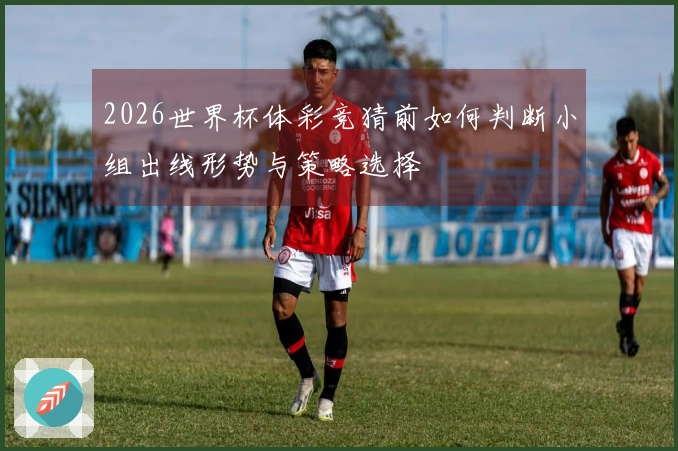 2026世界杯体彩竞猜前如何判断小组出线形势与策略选择
