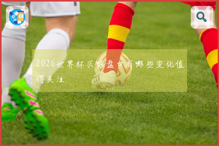 2026世界杯买球盘口有哪些变化值得关注