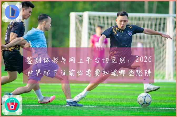 鉴别体彩与网上平台的区别，2026世界杯下注前你需要知道哪些陷阱？